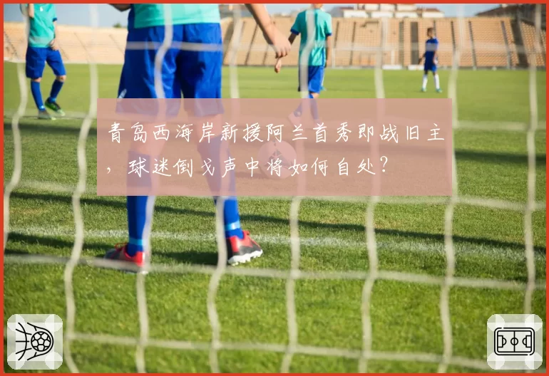 青岛西海岸新援阿兰首秀即战旧主,球迷倒戈声中将如何自处?