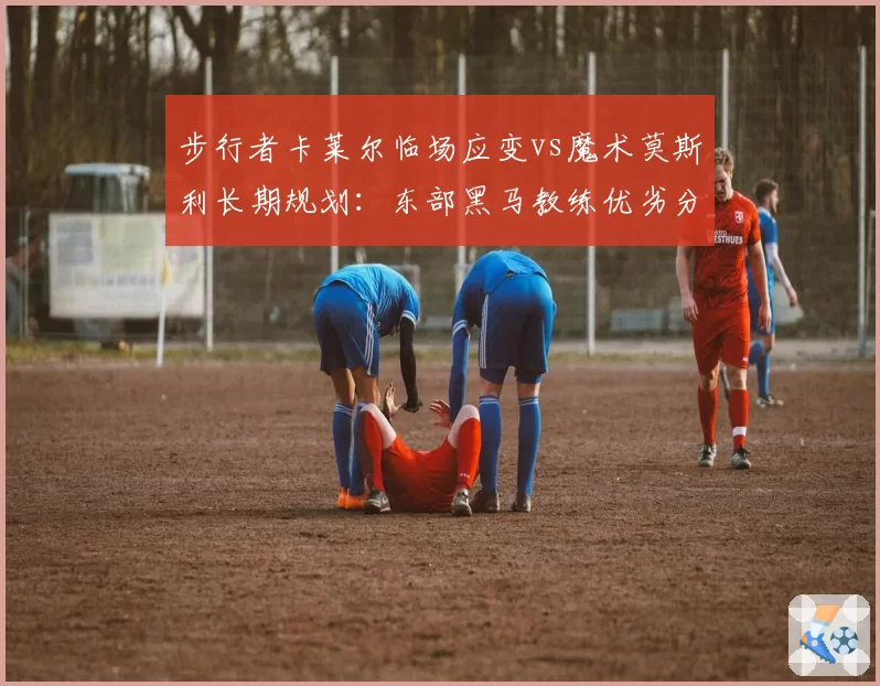 步行者卡莱尔临场应变vs魔术莫斯利长期规划：东部黑马教练优劣分析