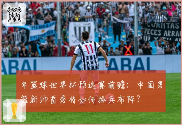 年篮球世界杯预选赛前瞻：中国男篮新帅首秀将如何排兵布阵？