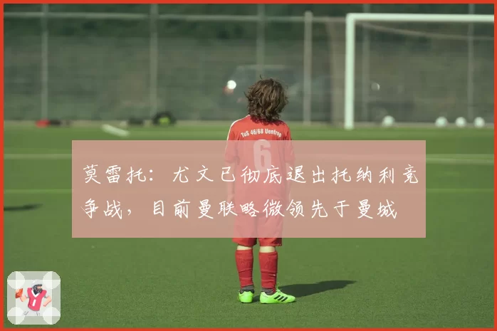 莫雷托：尤文已彻底退出托纳利竞争战，目前曼联略微领先于曼城