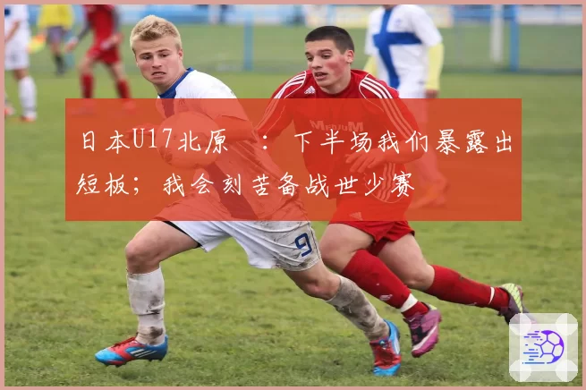 日本U17北原槙：下半场我们暴露出短板；我会刻苦备战世少赛