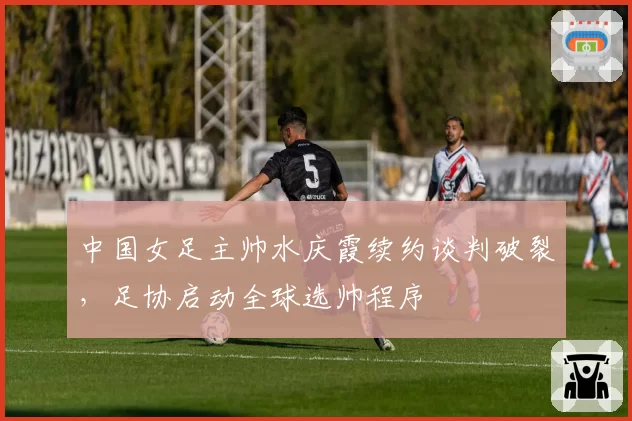 中国女足主帅水庆霞续约谈判破裂，足协启动全球选帅程序