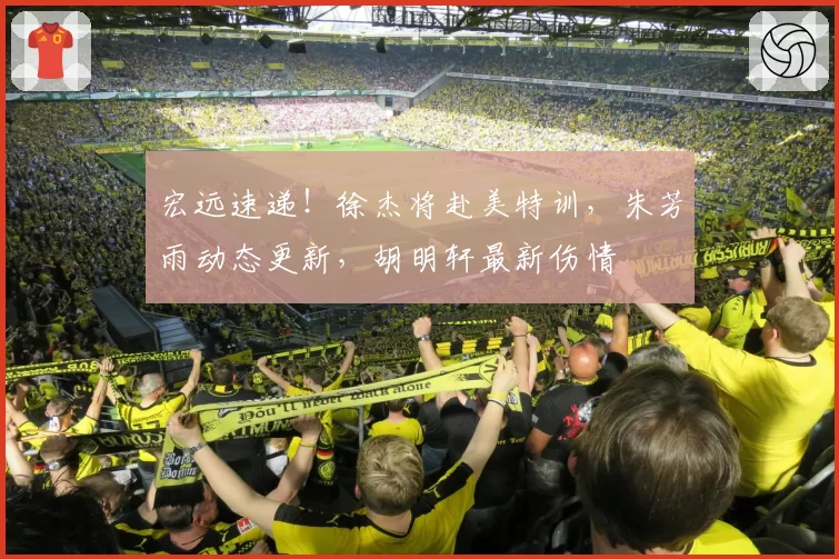 宏远速递!徐杰将赴美特训,朱芳雨动态更新,胡明轩最新伤情