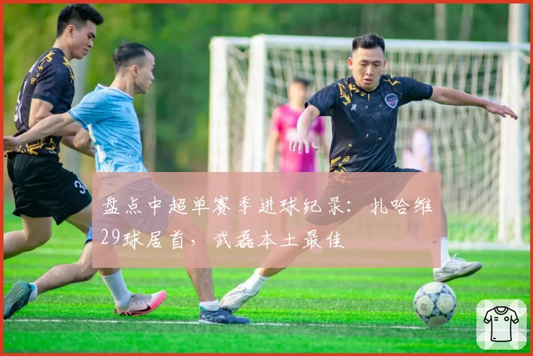 盘点中超单赛季进球纪录：扎哈维29球居首，武磊本土最佳