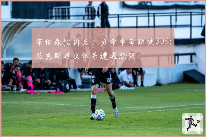 布伦森挡拆后三分命中率跌破30%：尼克斯进攻体系遭遇瓶颈