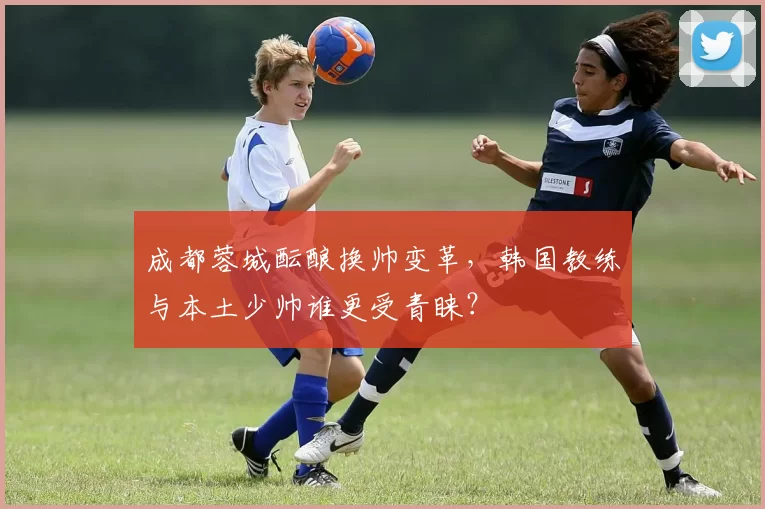 成都蓉城酝酿换帅变革，韩国教练与本土少帅谁更受青睐？
