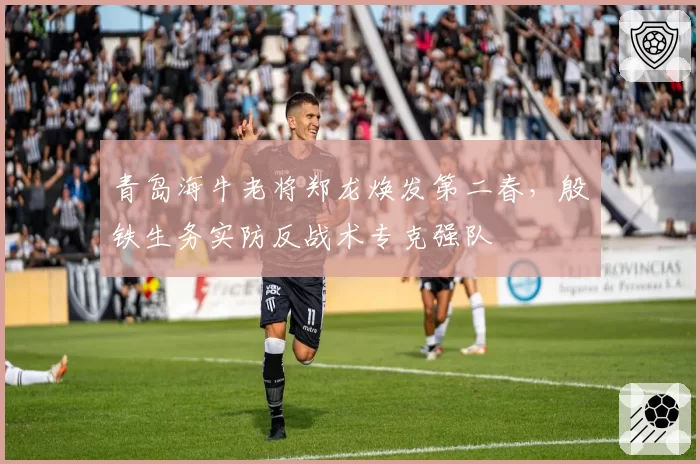 青岛海牛老将郑龙焕发第二春，殷铁生务实防反战术专克强队