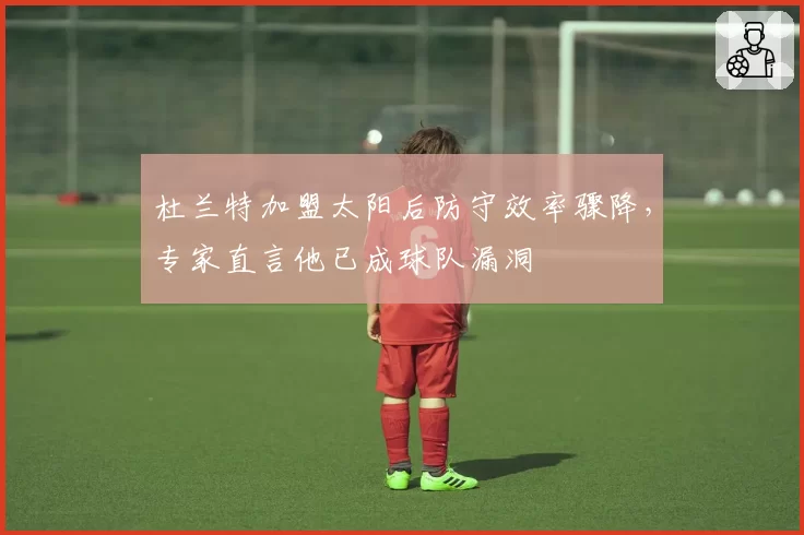 杜兰特加盟太阳后防守效率骤降，专家直言他已成球队漏洞