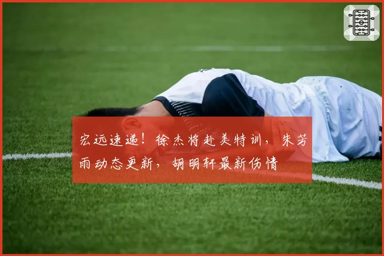 宏远速递!徐杰将赴美特训,朱芳雨动态更新,胡明轩最新伤情