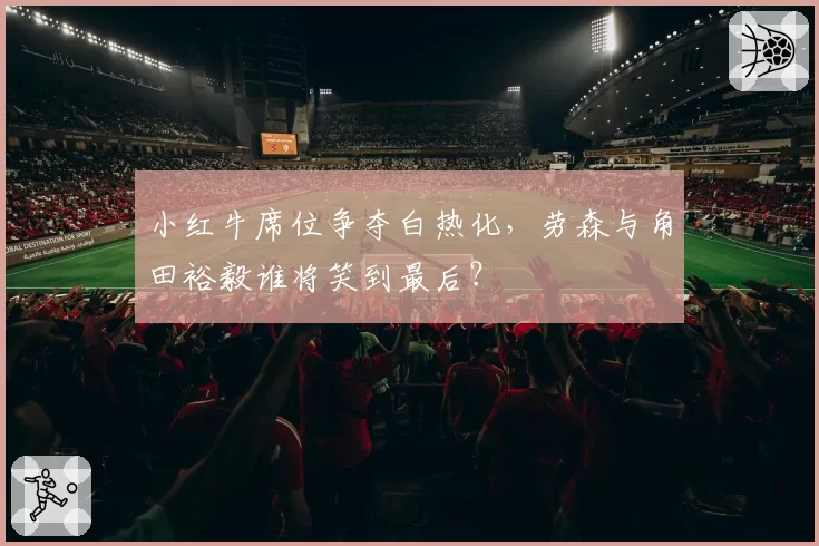 小红牛席位争夺白热化，劳森与角田裕毅谁将笑到最后？