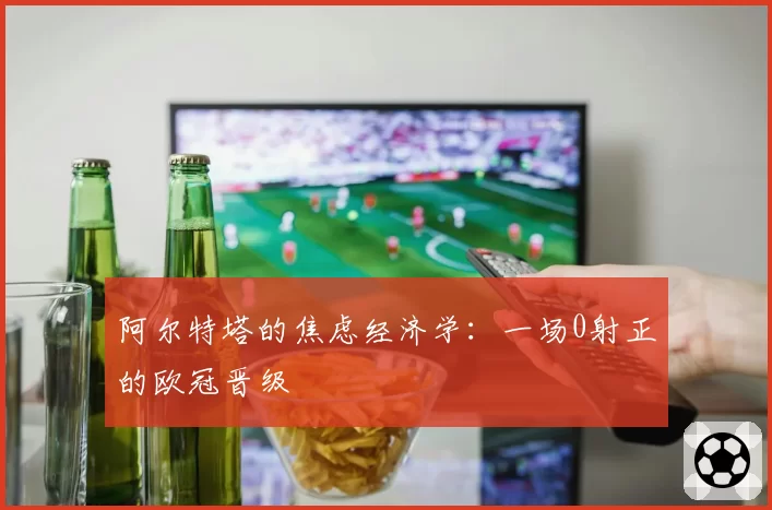 阿尔特塔的焦虑经济学：一场0射正的欧冠晋级