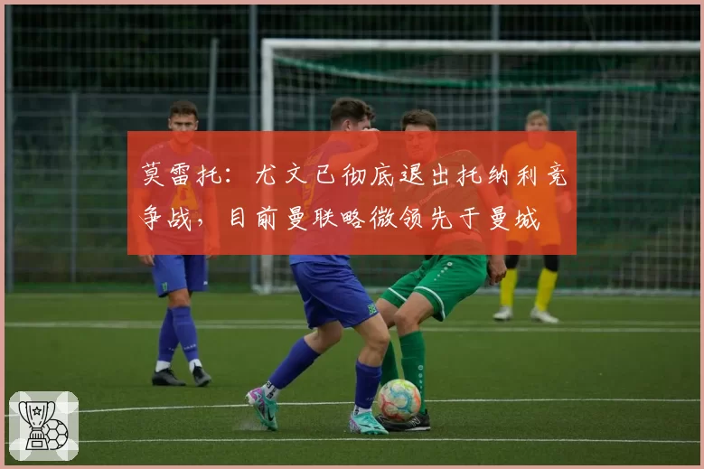 莫雷托：尤文已彻底退出托纳利竞争战，目前曼联略微领先于曼城