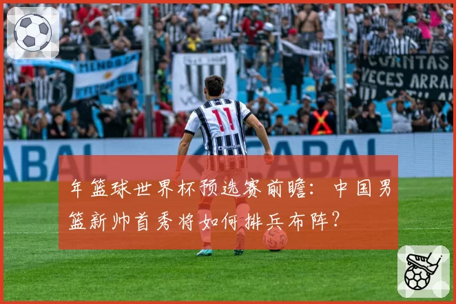 年篮球世界杯预选赛前瞻：中国男篮新帅首秀将如何排兵布阵？