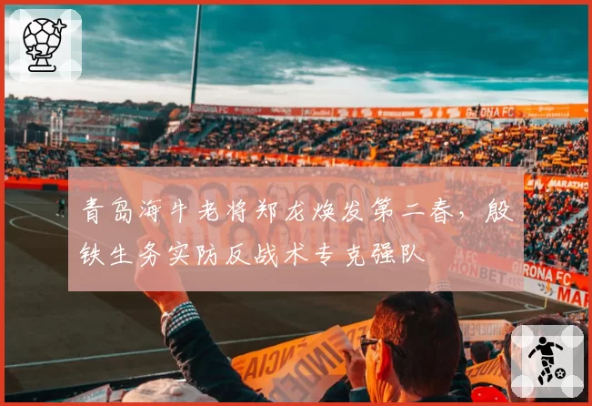 青岛海牛老将郑龙焕发第二春，殷铁生务实防反战术专克强队