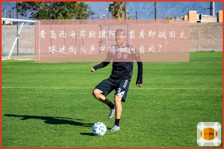青岛西海岸新援阿兰首秀即战旧主,球迷倒戈声中将如何自处?
