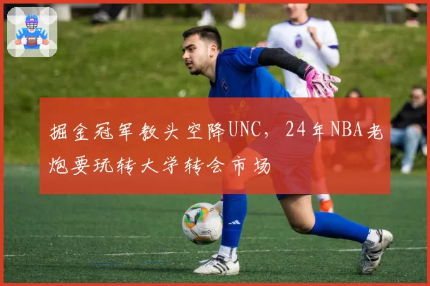 掘金冠军教头空降UNC,24年NBA老炮要玩转大学转会市场