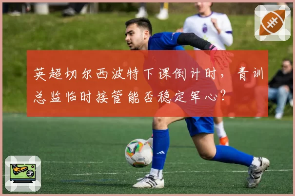 英超切尔西波特下课倒计时，青训总监临时接管能否稳定军心？