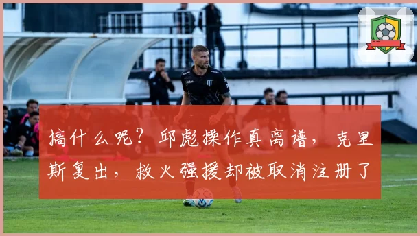 搞什么呢？邱彪操作真离谱，克里斯复出，救火强援却被取消注册了