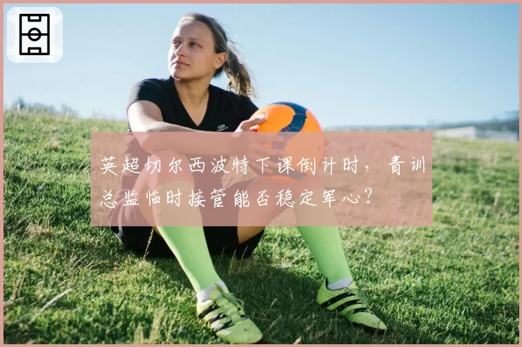 英超切尔西波特下课倒计时，青训总监临时接管能否稳定军心？