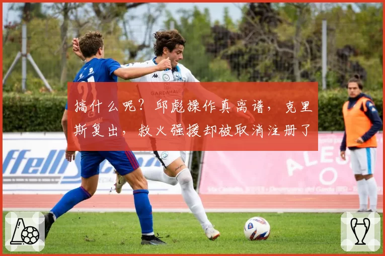 搞什么呢？邱彪操作真离谱，克里斯复出，救火强援却被取消注册了