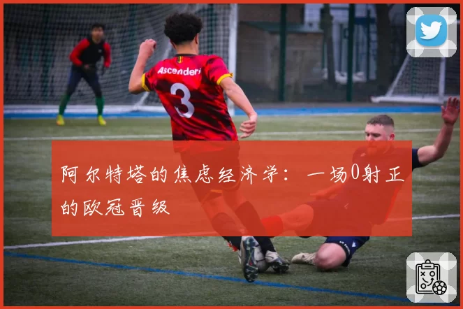 阿尔特塔的焦虑经济学：一场0射正的欧冠晋级