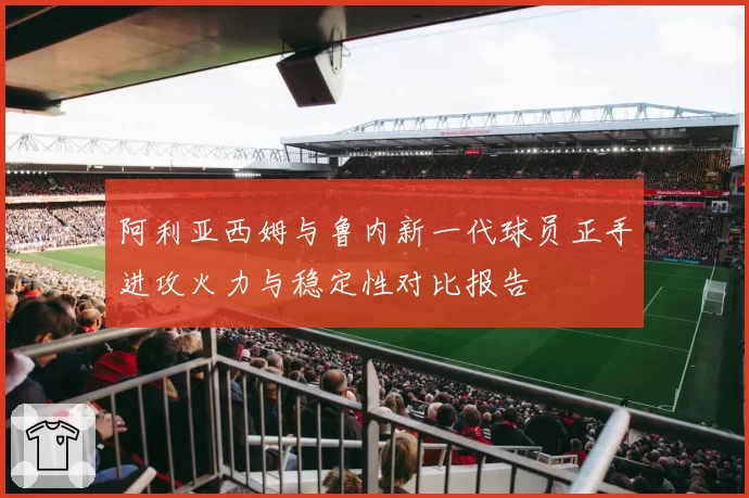 阿利亚西姆与鲁内新一代球员正手进攻火力与稳定性对比报告