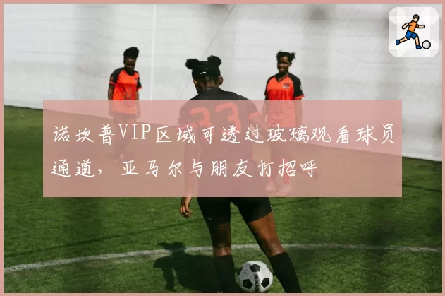 诺坎普VIP区域可透过玻璃观看球员通道,亚马尔与朋友打招呼