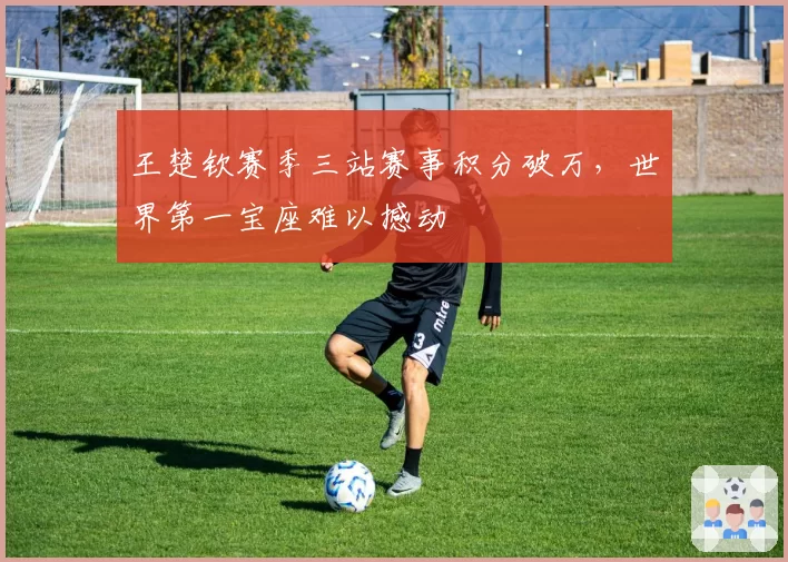 王楚钦赛季三站赛事积分破万，世界第一宝座难以撼动