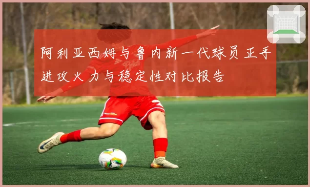 阿利亚西姆与鲁内新一代球员正手进攻火力与稳定性对比报告