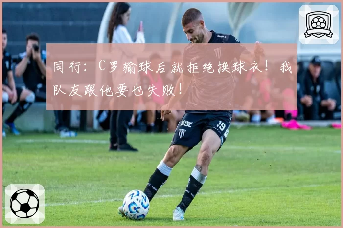 同行：C罗输球后就拒绝换球衣！我队友跟他要也失败！